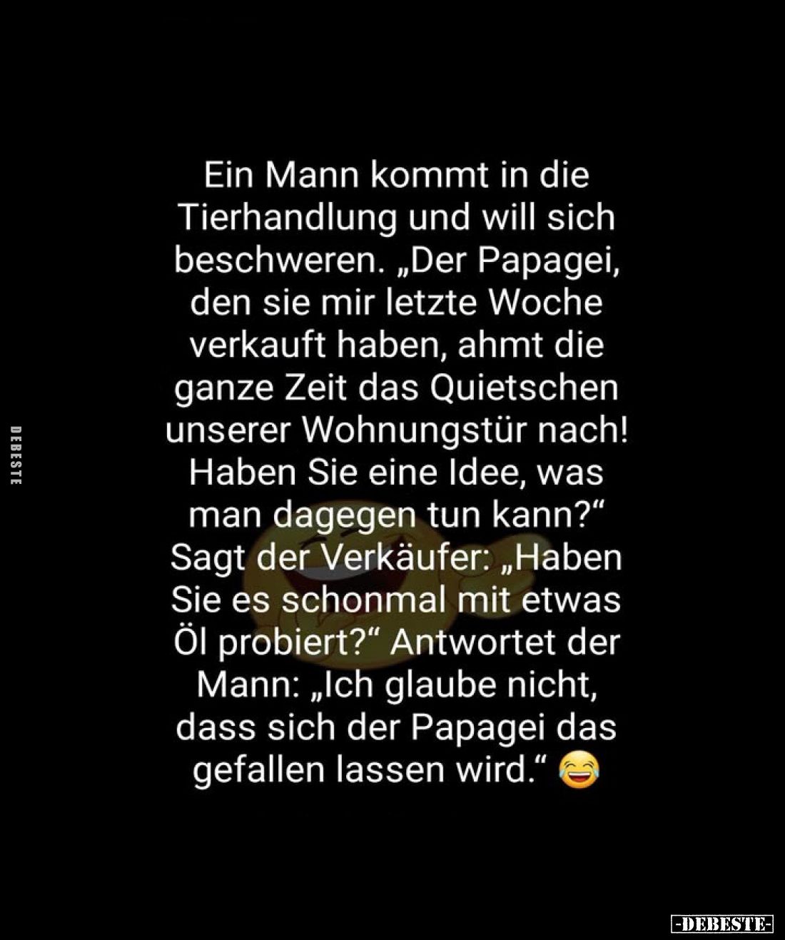 Ein Mann kommt in die Tierhandlung und will sich beschweren. „Der Papagei, den sie mir letzte Woche verkauft haben, ahmt die ...
