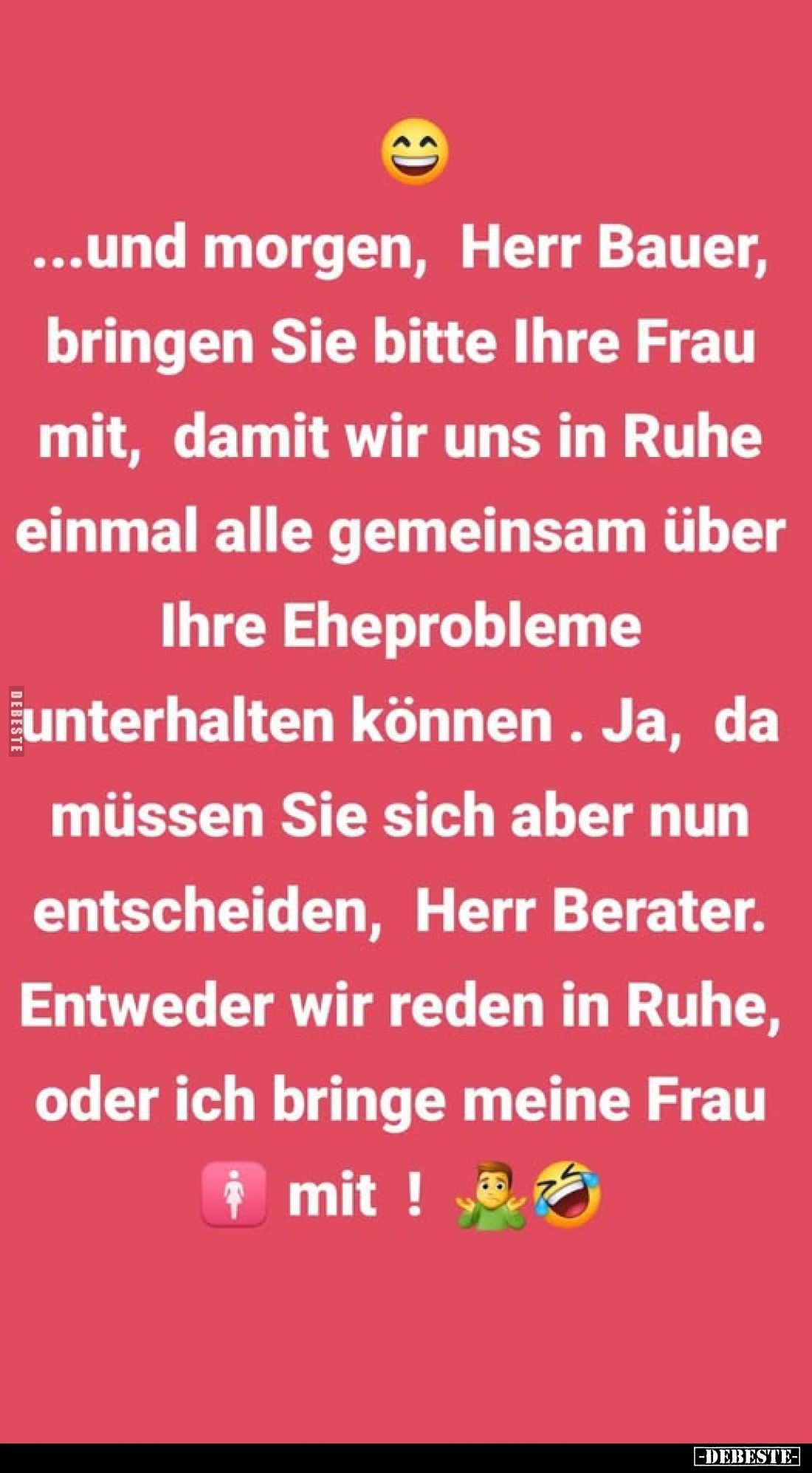 Und morgen, Herr Bauer, bringen Sie bitte Ihre Frau mit, damit wir uns in Ruhe einmal alle gemeinsam über Ihre Eheprobleme un...