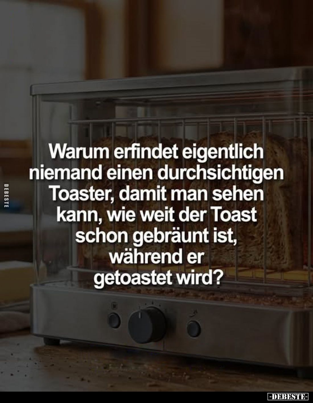 Warum erfindet eigentlich niemand einen durchsichtigen Toaster, damit man sehen kann, wie weit der Toast schon gebräunt ist, ...