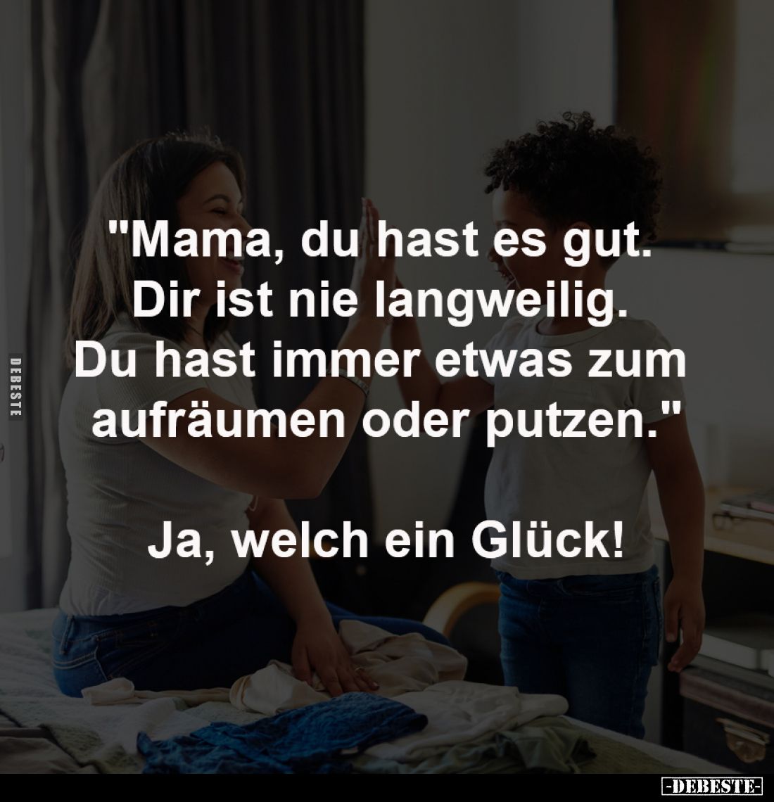 "Mama, du hast es gut. 
Dir ist nie langweilig. 
Du hast immer etwas zum 
aufräumen oder putzen."
-
Ja, welch ...