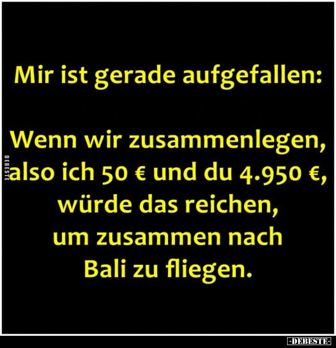 Mir ist gerade aufgefallen:

Wenn wir zusammenlegen, also ich 50 € und du 4.950 €, würde das reichen, um zusammen nach Bali...