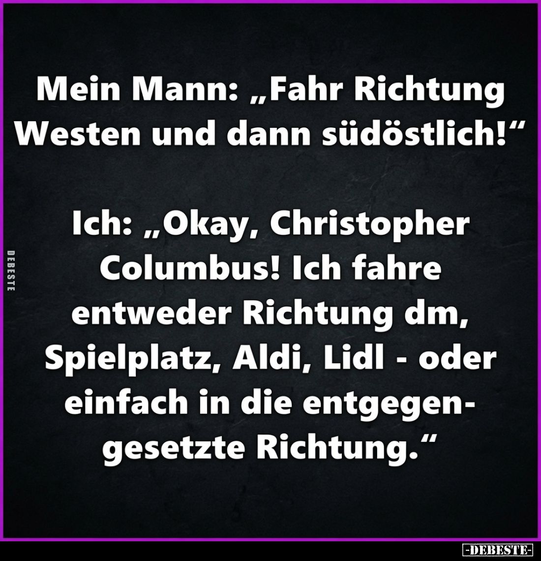 Mein Mann: „Fahr Richtung Westen und dann südöstlich!"
Ich: „Okay, Christopher Columbus! Ich fahre entweder Richtung dm...