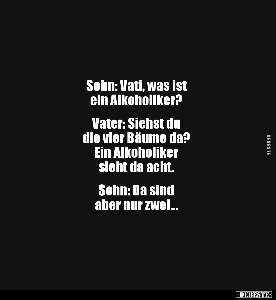 Sohn: Vati, was ist 
ein Alkoholiker?


Vater: Siehst du 
die vier Bäume da? 
Ein Alkoholiker 
sieht da acht.


Soh...