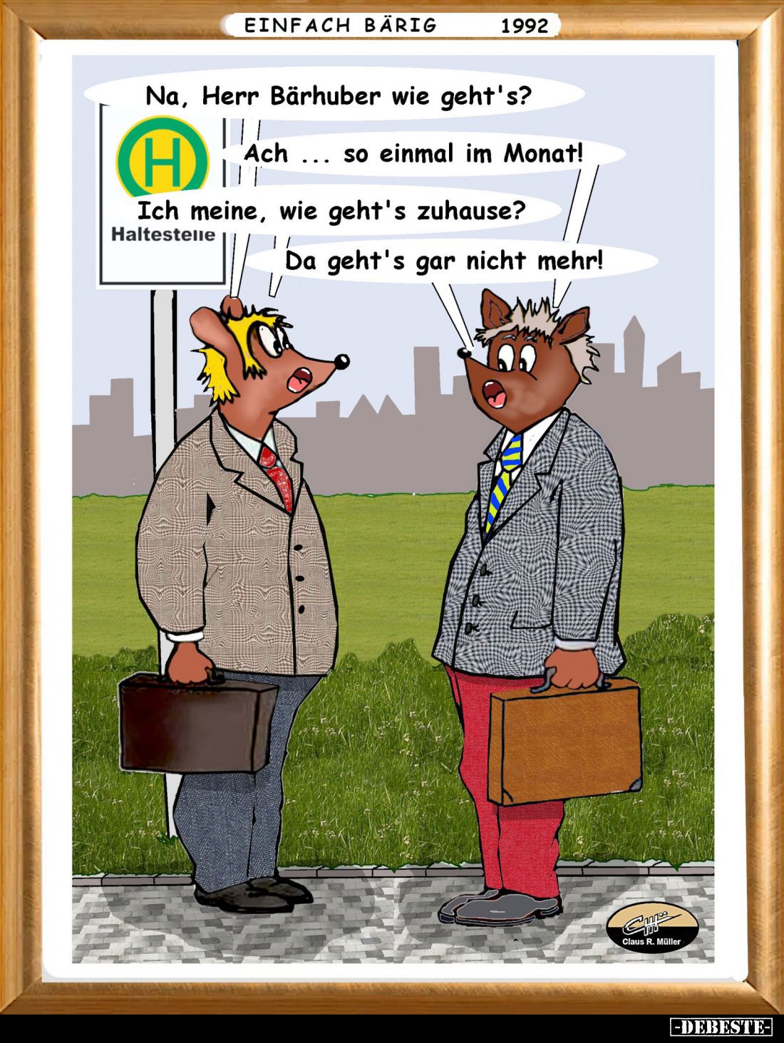 Na, Herr Bärhuber wie geht's? -
Ach so einmal im Monat! -
Ich meine, wie geht's zuhause?
-
Da geht's gar nicht mehr!