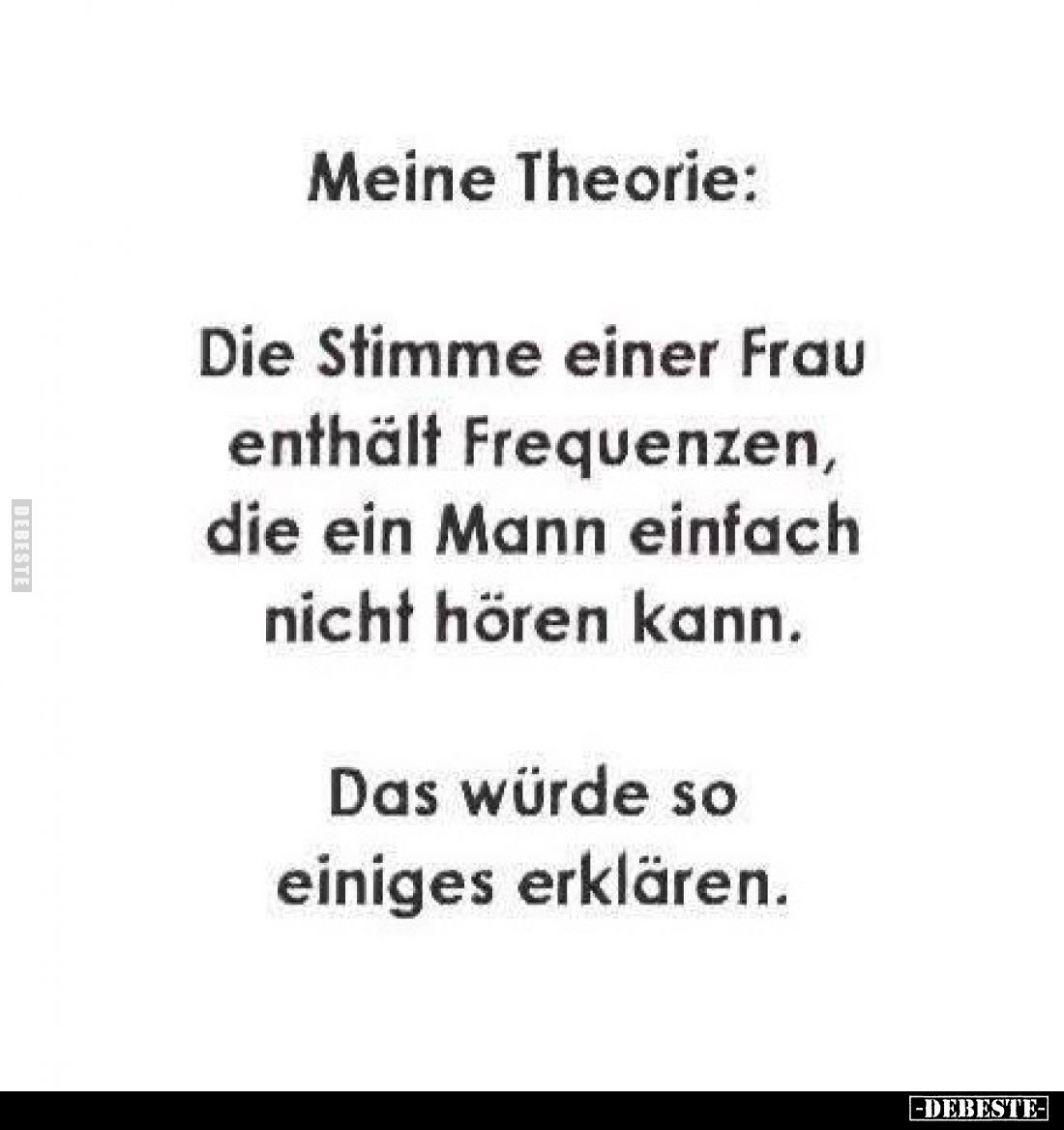 Meine Theorie:
Die Stimme einer Frau enthält Frequenzen, die ein Mann einfach nicht hören kann.
Das würde so einiges erklär...