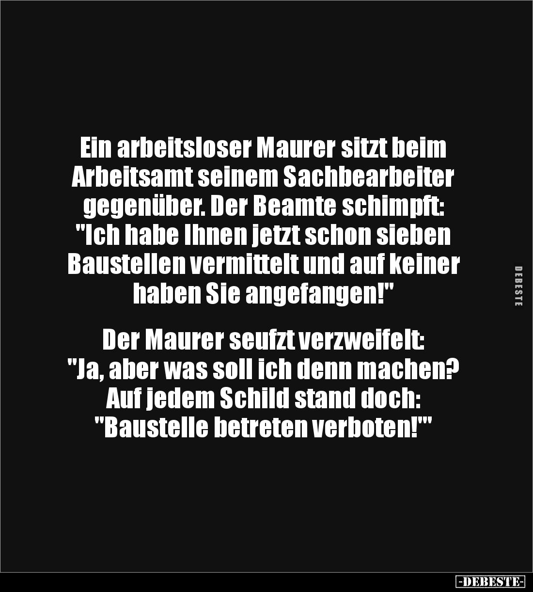 Ein arbeitsloser Maurer sitzt beim Arbeitsamt seinem Sachbearbeiter gegenüber. Der Beamte schimpft: 
"Ich habe Ihnen je...
