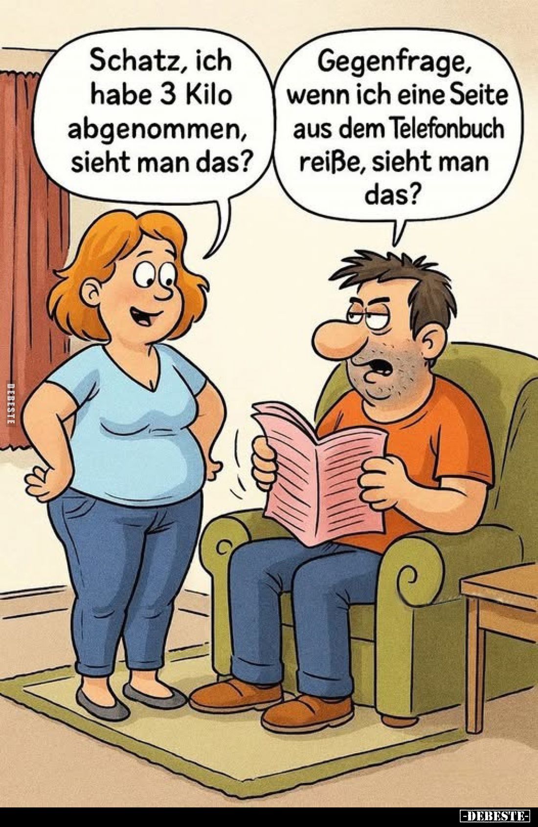 Schatz, ich habe 3 Kilo abgenommen, sieht man das?
-
Gegenfrage, wenn ich eine Seite aus dem Telefonbuch reiße, sieht man d...