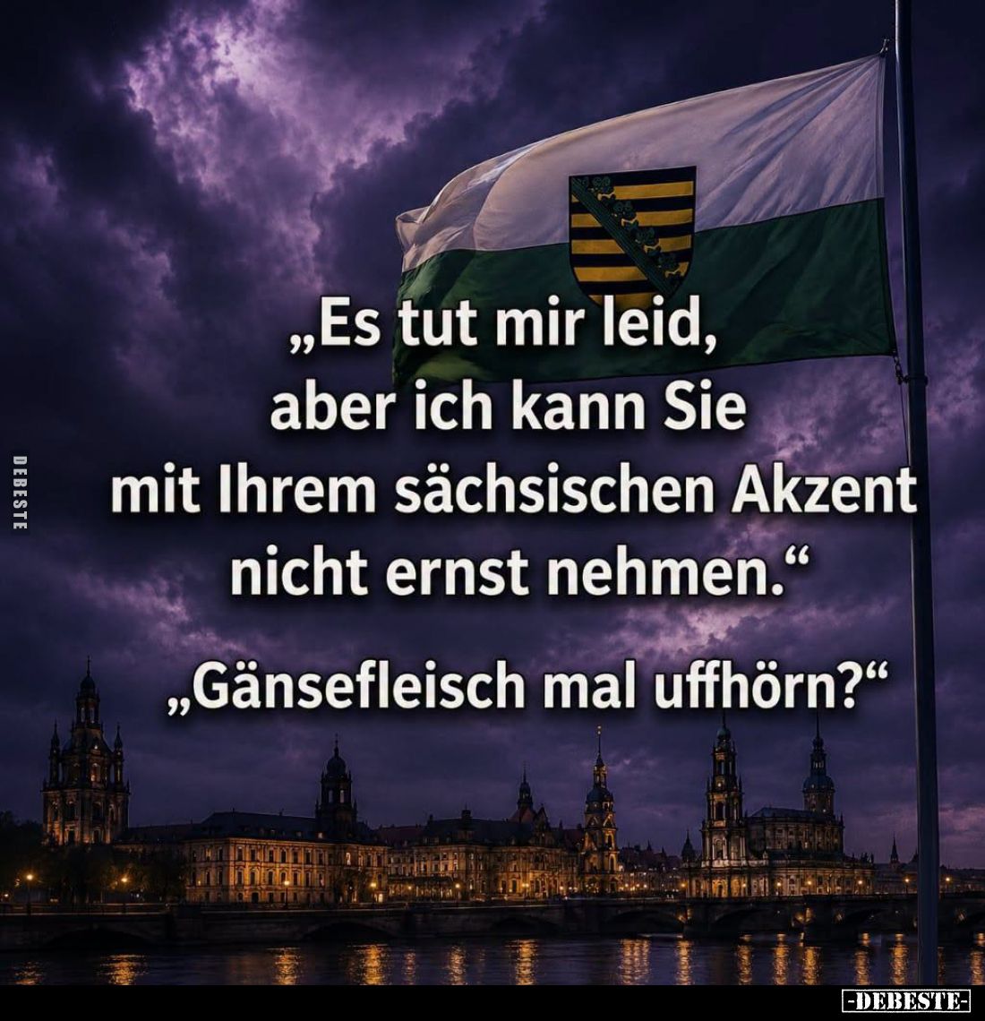 "Es tut mir leid, aber ich kann Sie mit Ihrem sächsischen Akzent nicht ernst nehmen."
- "Gänsefleisch mal uff...