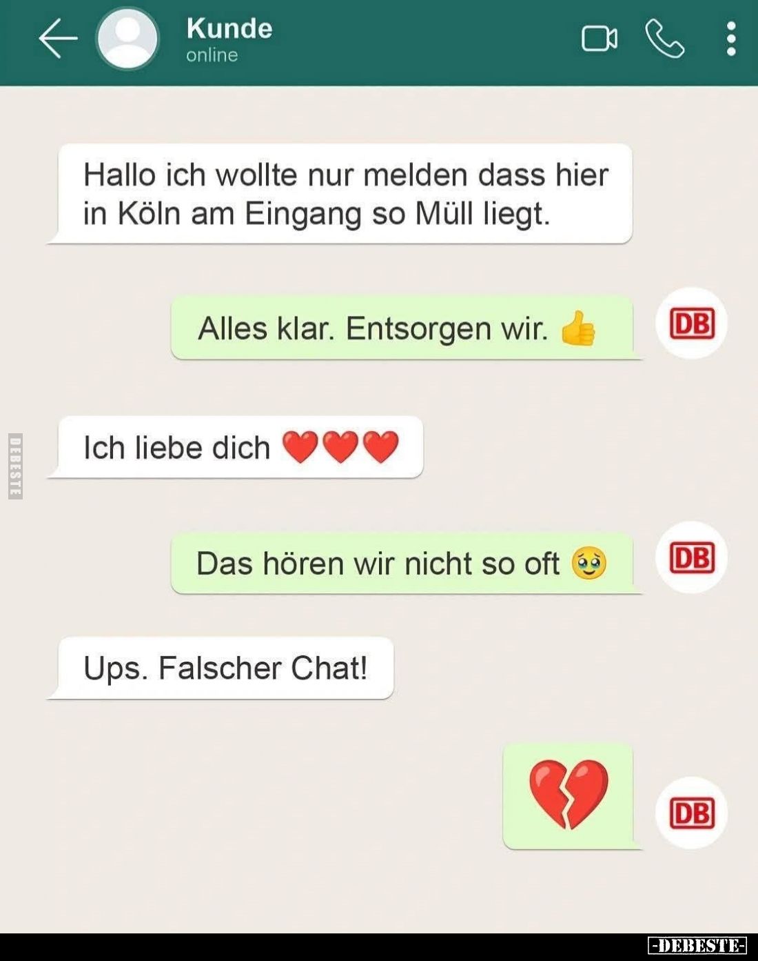 Hallo ich wollte nur melden dass hier in Köln am Eingang so Müll liegt. -
Alles klar. Entsorgen wir.
-
Ich liebe dich. -
...