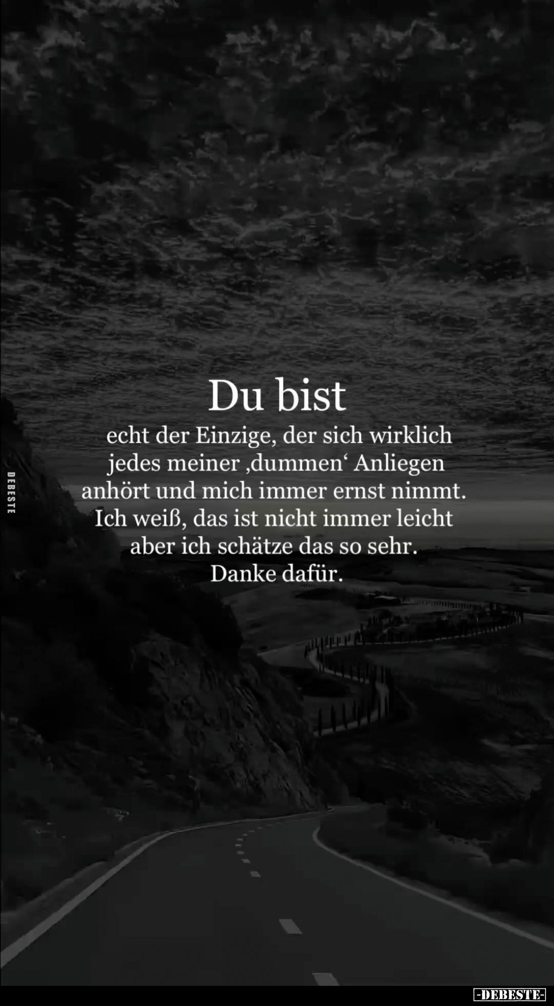 Du bist
echt der Einzige, der sich wirklich jedes meiner, dummen' Anliegen anhört und mich immer ernst nimmt.
Ich weiß, das...