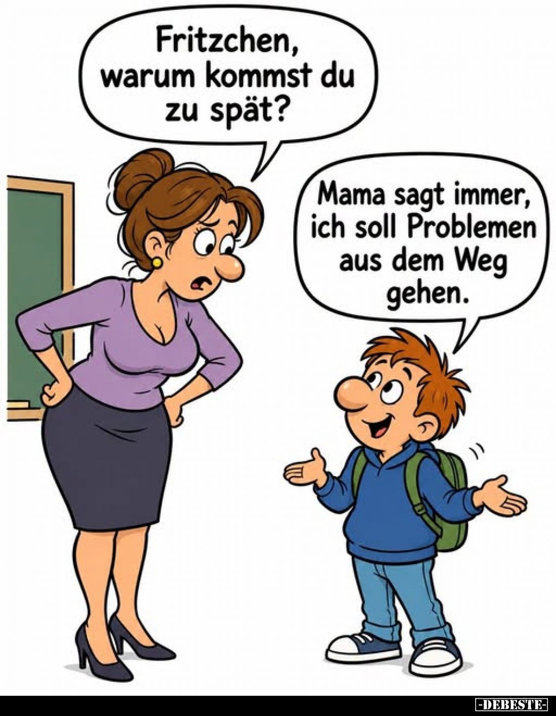 Fritzchen, warum kommst du zu spät?
-
Mama sagt immer, ich soll Problemen aus dem Weg gehen.