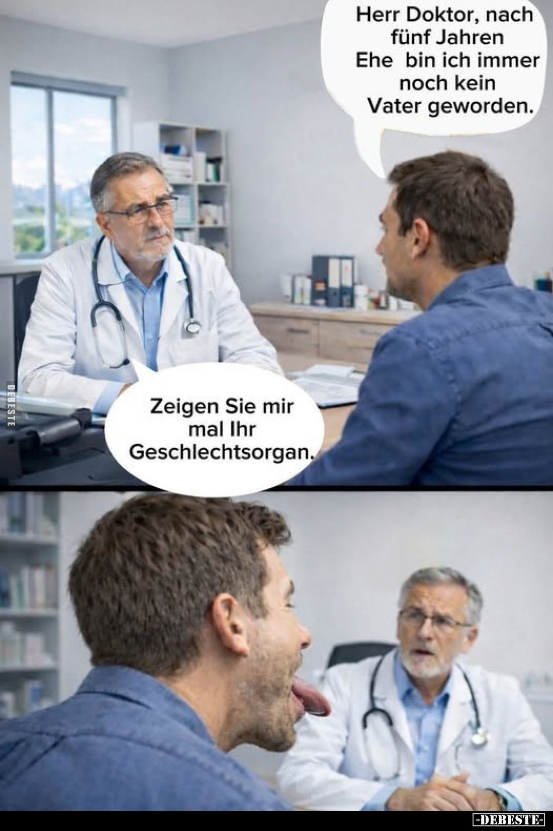 Herr Doktor, nach fünf Jahren Ehe bin ich immer noch kein Vater geworden.
-
Zeigen Sie mir mal Ihr Geschlechtsorgan.