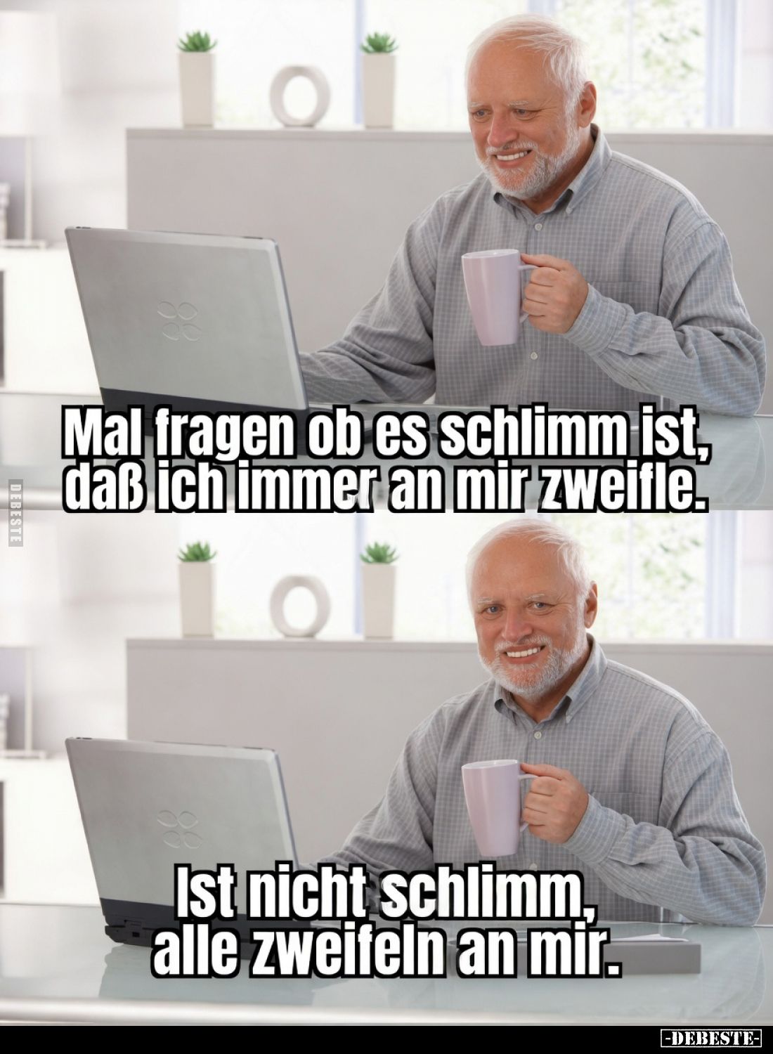 Mal fragen ob es schlimm ist, daß ich immer an mir zweifle.
Ist nicht schlimm, alle zweifeln an mir.