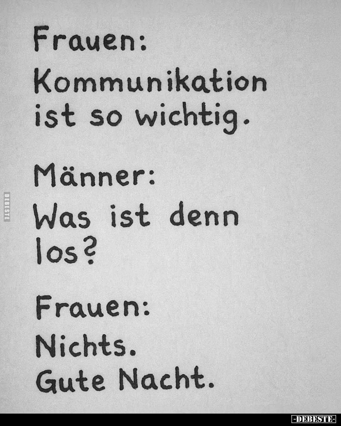 Frauen:
Kommunikation ist so wichtig. -
Männer:
Was ist denn los? -
Frauen:
Nichts.
Gute Nacht.