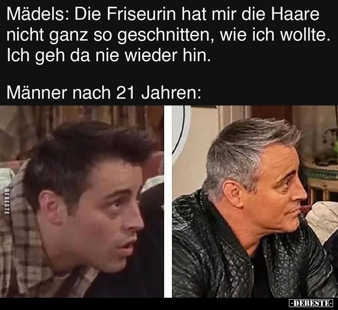 Mädels: Die Friseurin hat mir die Haare nicht ganz so geschnitten, wie ich wollte. Ich geh da nie wieder hin.
Männer nach ...