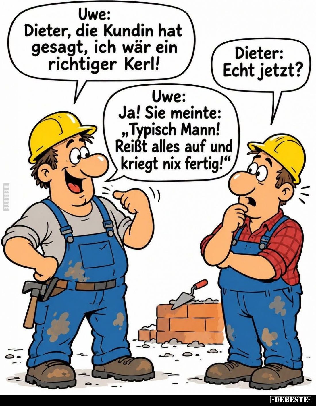 Uwe: Dieter, die Kundin hat gesagt, ich wär ein richtiger Kerl! -
Dieter: Echt jetzt? -
Uwe: Ja! Sie meinte: "Typisch ...