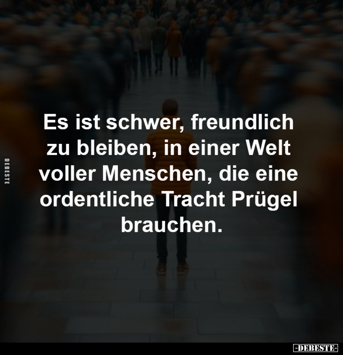 Es ist schwer, freundlich 
zu bleiben, in einer Welt 
voller Menschen, die eine 
ordentliche Tracht Prügel 
brauchen.