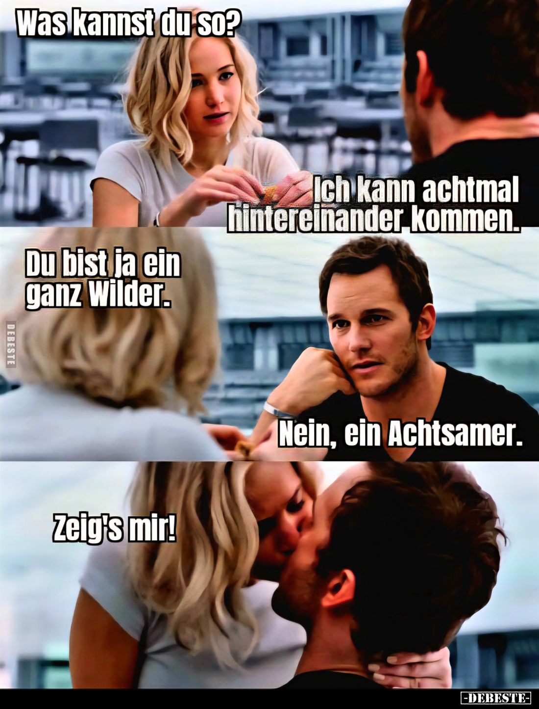 Was kannst du so?
-
Ich kann achtmal hintereinander kommen.. -
Du bist ja ein ganz Wilder. -
Nein, ein Achtsamer. -
Zeig...