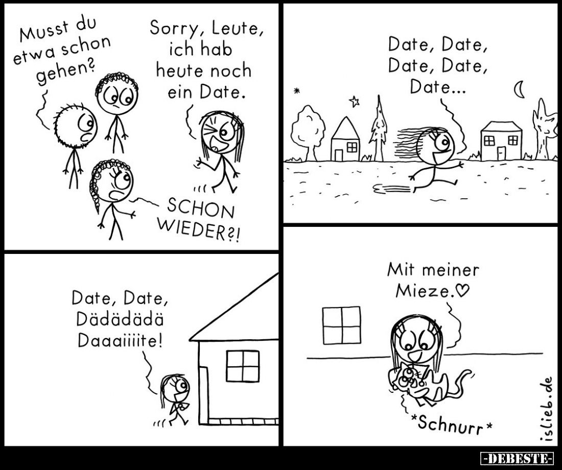 Musst du etwa schon gehen?
-
Sorry, Leute, ich hab heute noch ein Date.
-
SCHON WIEDER?!
-
Date, Date, Date, Date, Date...