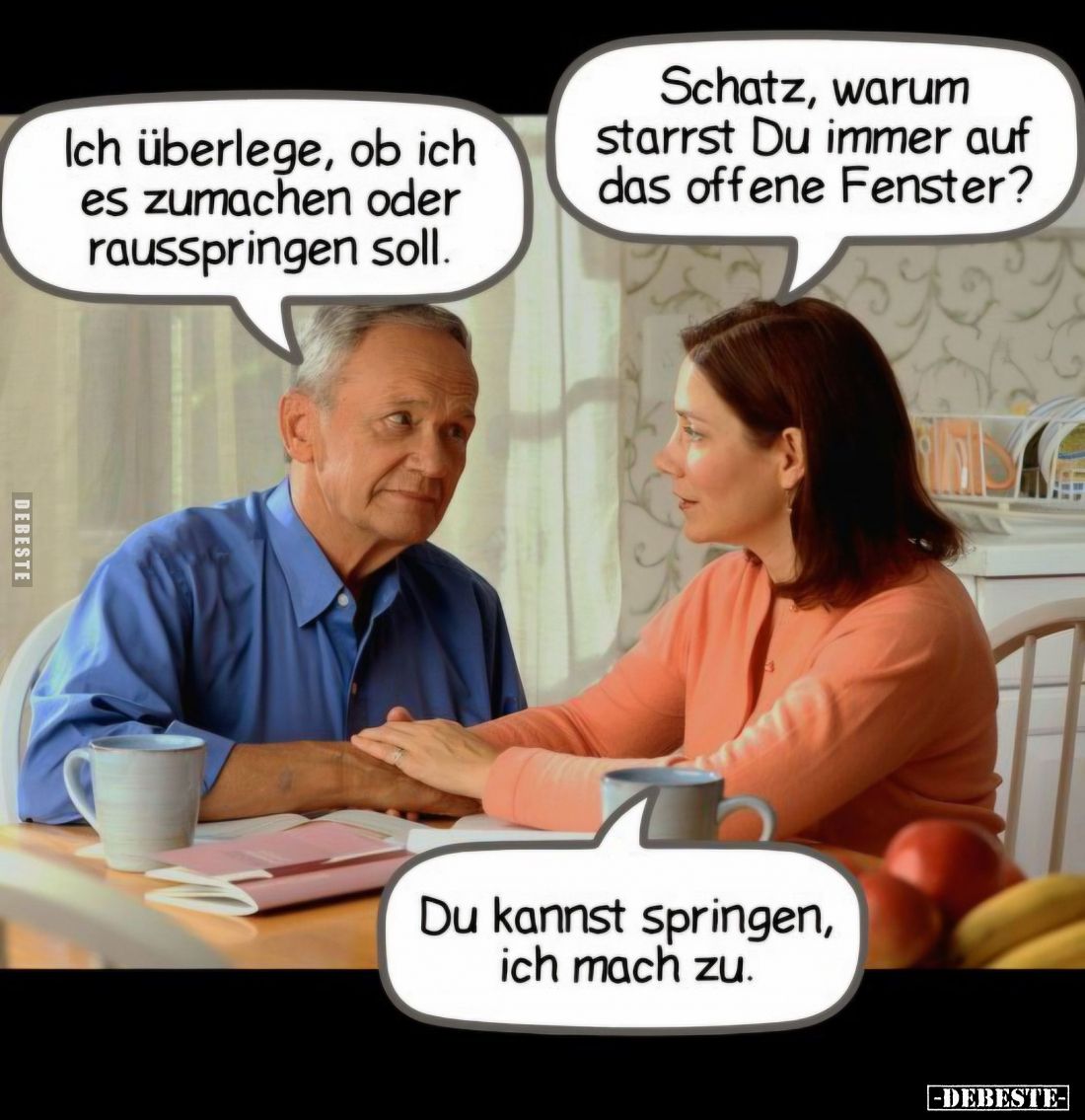 Schatz, warum starrst Du immer auf das offene Fenster? - Ich überlege, ob ich es zumachen oder rausspringen soll.
-
Du kann...