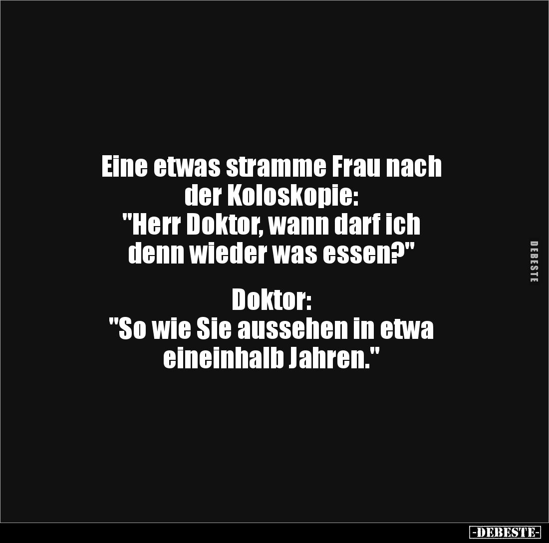 Eine etwas stramme Frau nach 
der Koloskopie:
"Herr Doktor, wann darf ich 
denn wieder was essen?"


Doktor: ...