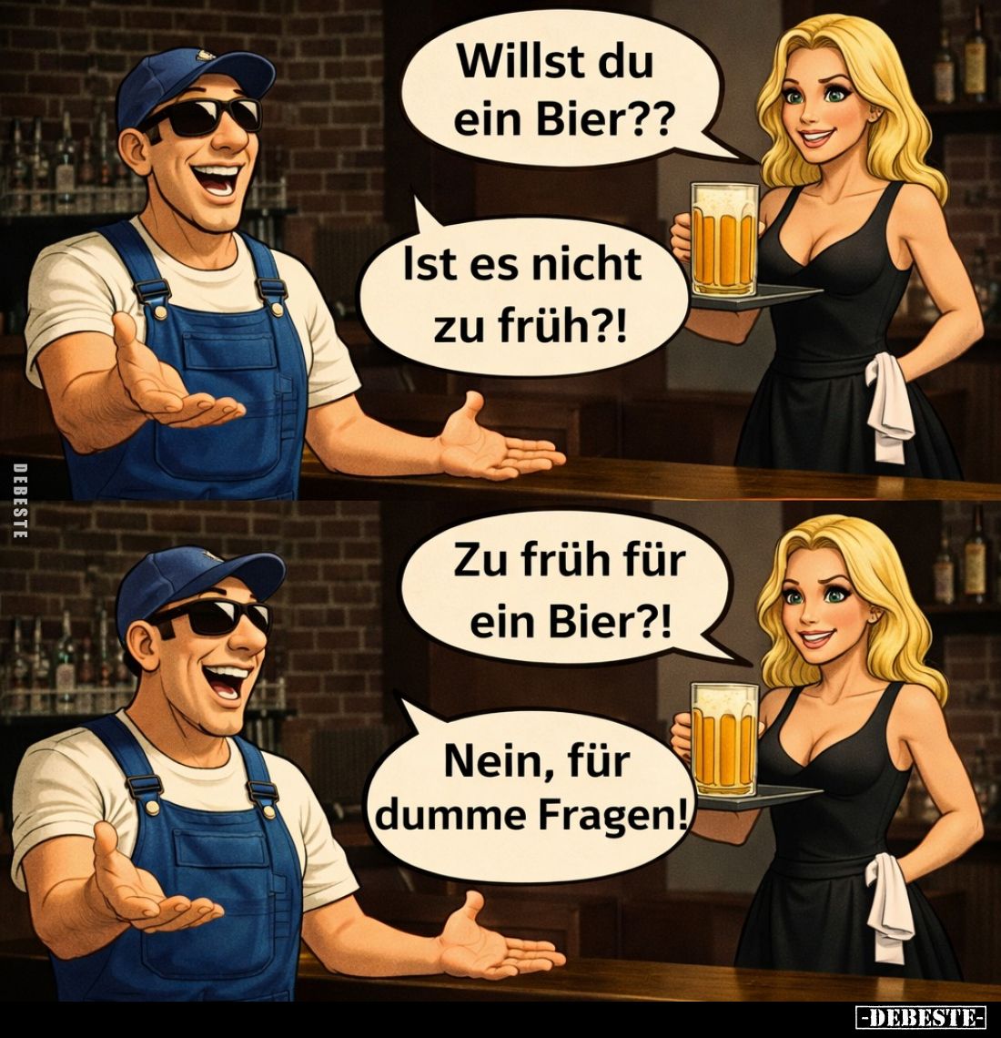 Willst du ein Bier?? -
Ist es nicht zu früh?! -
Zu früh für ein Bier?! -
Nein, für dumme Fragen!