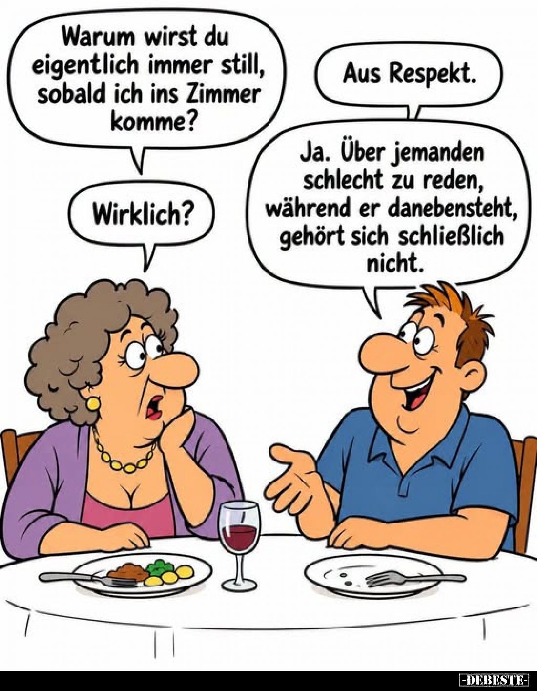 Warum wirst du eigentlich immer still, sobald ich ins Zimmer komme?
-
Aus Respekt.
-
Wirklich?
-
Ja. Über jemanden schl...