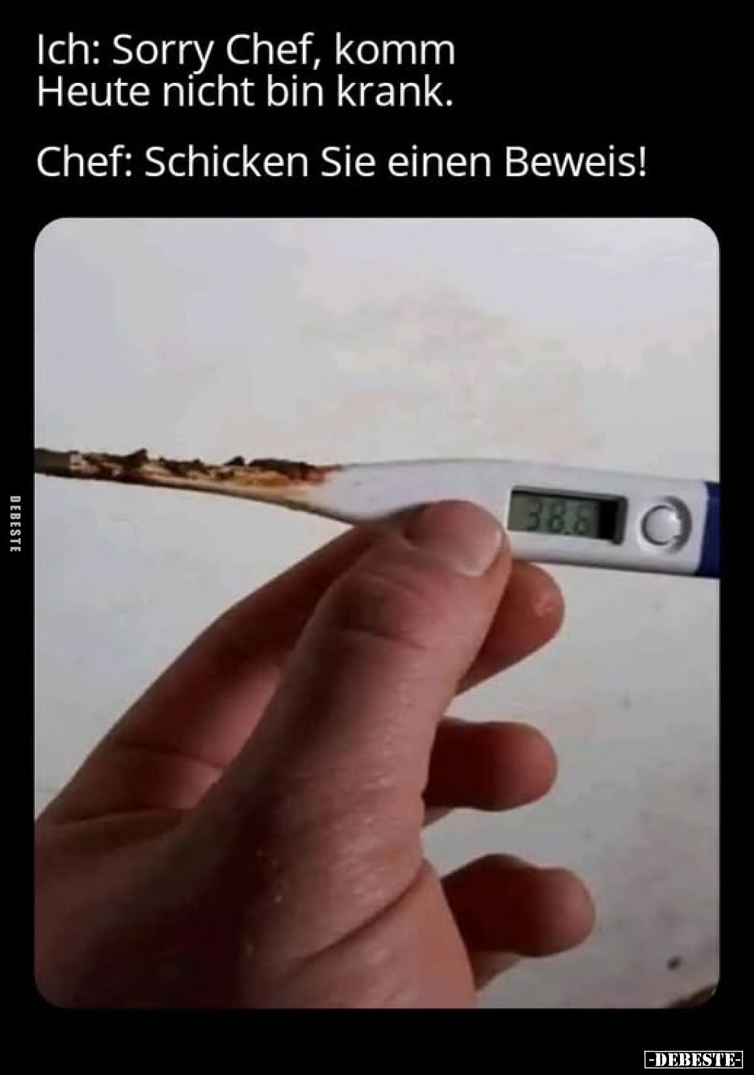 Ich: Sorry Chef, komm Heute nicht bin krank.
Chef: Schicken Sie einen Beweis!