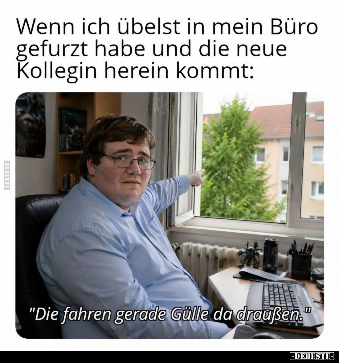 Wenn ich übelst in mein Büro gefurzt habe und die neue Kollegin herein kommt:
-
"Die fahren gerade Gülle da draußen.&q...