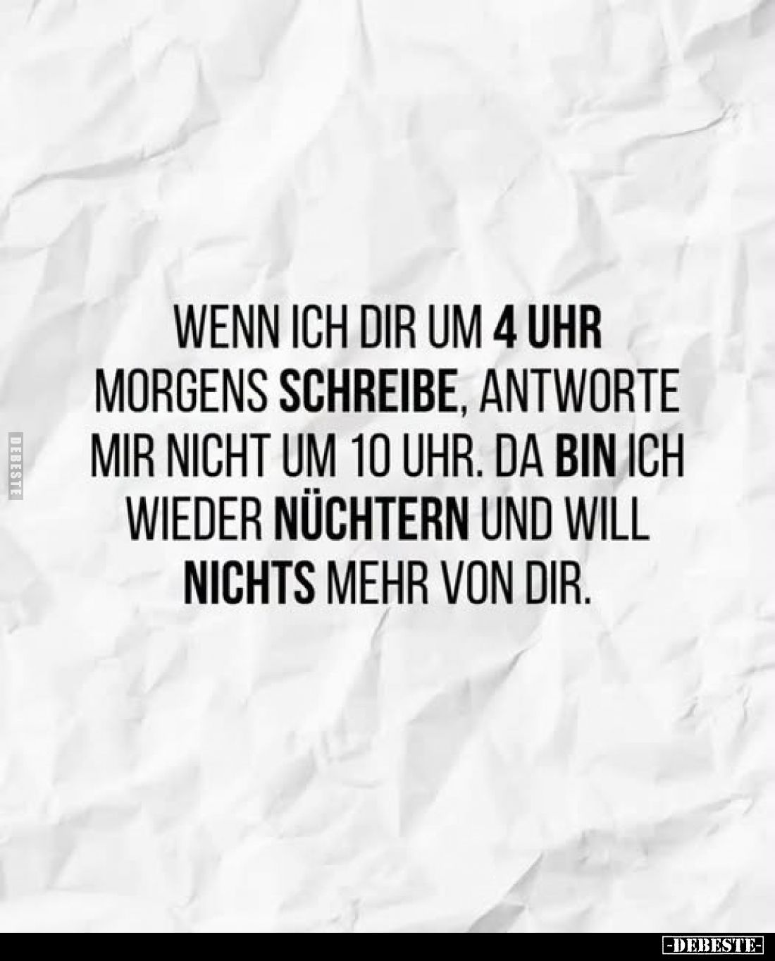 Wenn ich dir um 4 Uhr morgens schreibe, antworte mir nicht um 10 Uhr.
Da bin ich wieder nüchtern und will nichts mehr von di...