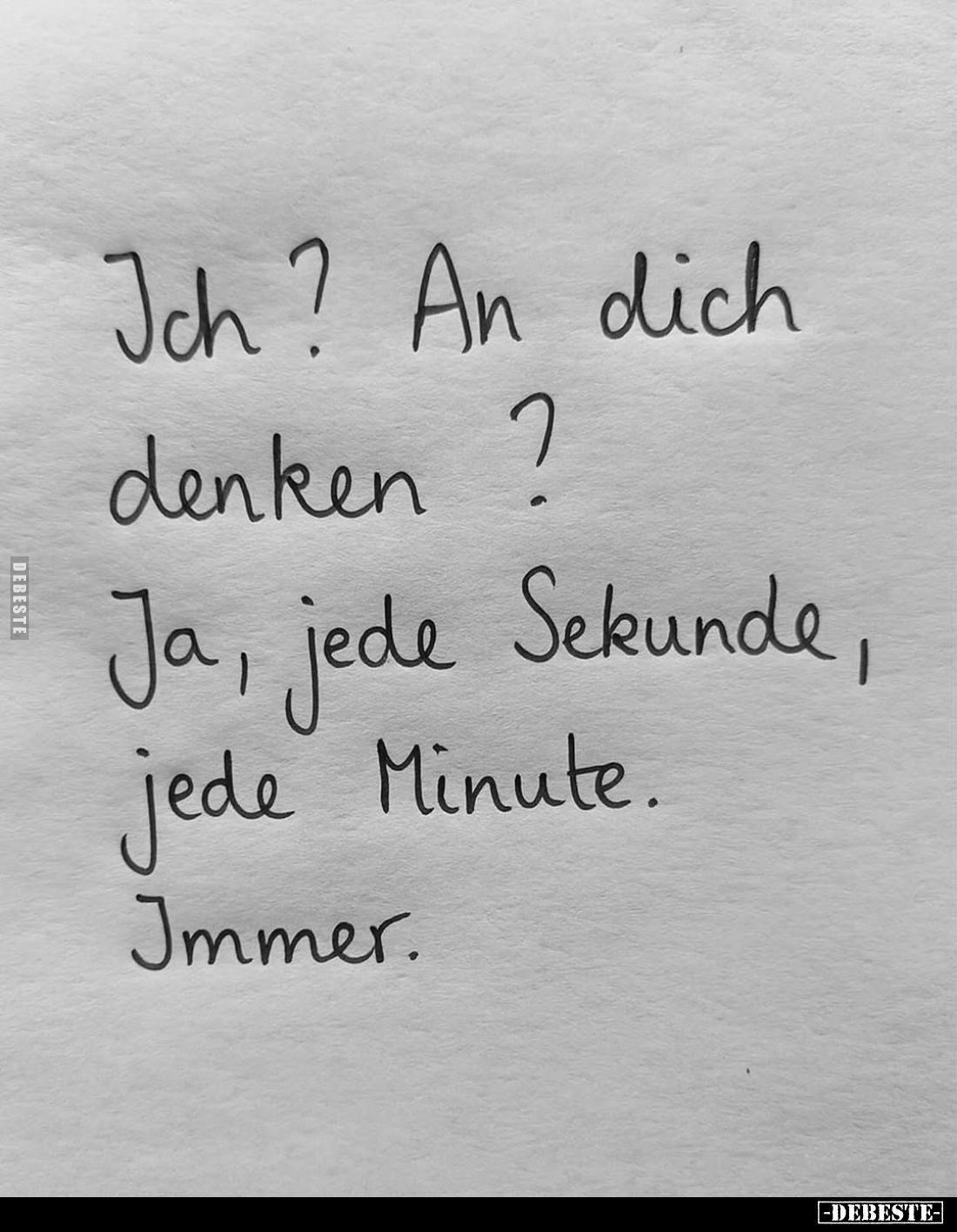 Ich? An dich denken ?
Ja, jede Sekunde, jede Minute.
Immer.