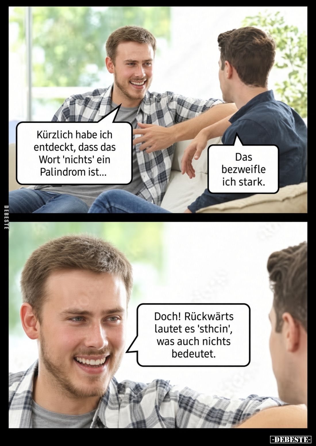 Kürzlich habe ich entdeckt, dass das Wort 'nichts' ein Palindrom ist...
Das bezweifle ich stark.
Doch! Rückwärts lautet es ...