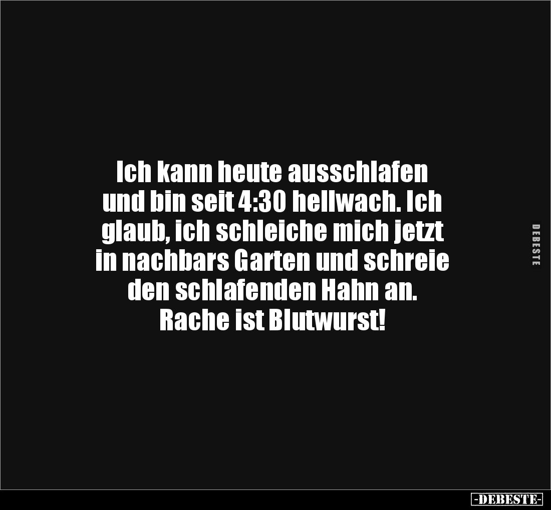 Ich kann heute ausschlafen
und bin seit 4:30 hellwach. Ich
glaub, ich schleiche mich jetzt
in nachbars Garten und schreie
...