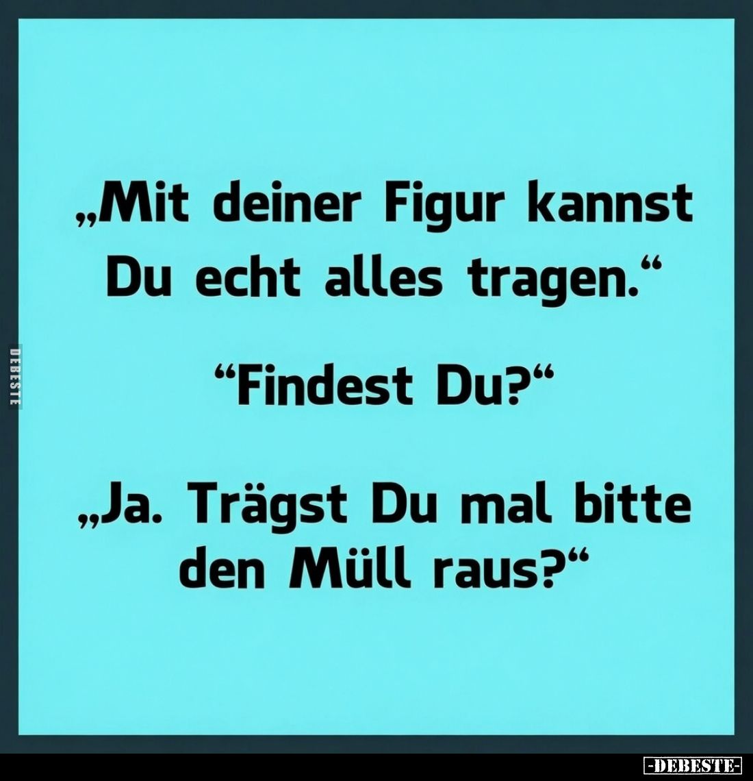 „Mit deiner Figur kannst Du echt alles tragen.“
“Findest Du?”
„Ja. Trägst Du mal bitte den Müll raus?“