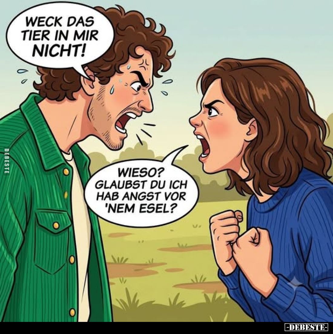 Weck das Tier in mir nicht!
Wieso? Glaubst du ich hab Angst vor 'nem Esel?