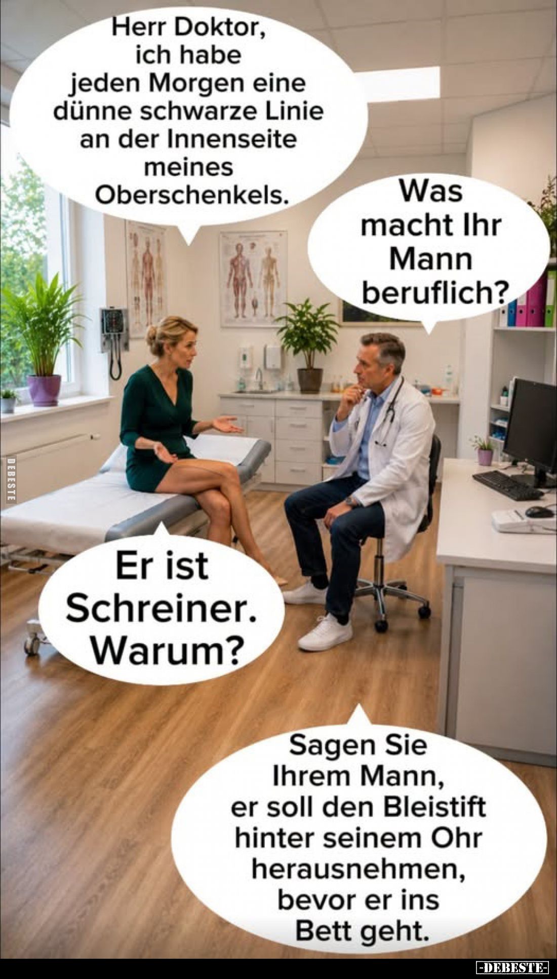 Herr Doktor, ich habe jeden Morgen eine dünne schwarze Linie an der Innenseite meines Oberschenkels.
-
Was macht Ihr Mann b...