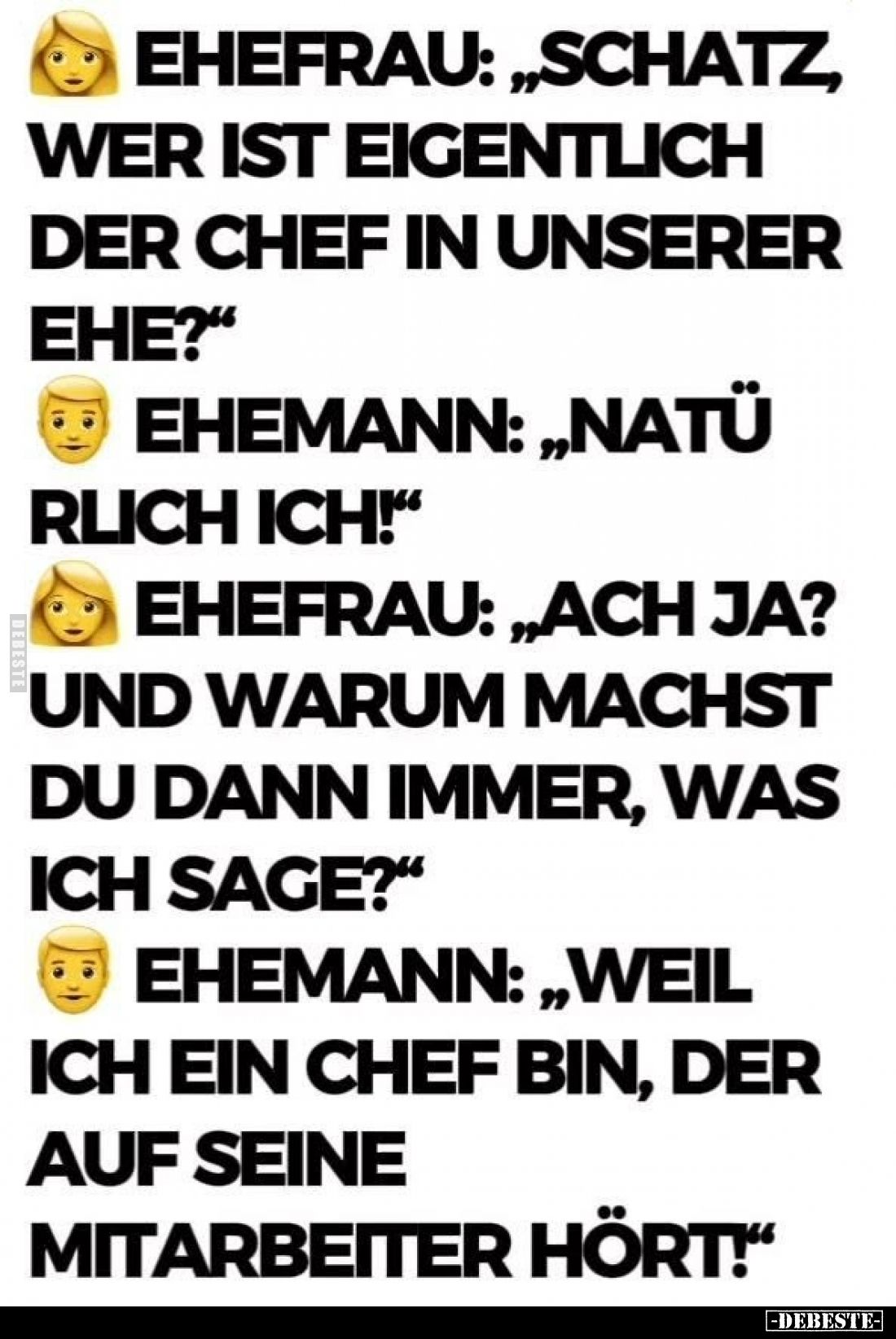 Ehefrau: „Schatz, wer ist eigentlich der Chef in unserer Ehe?“
Ehemann: „Natürlich ich!“
Ehefrau: „Ach ja? Und warum ma...