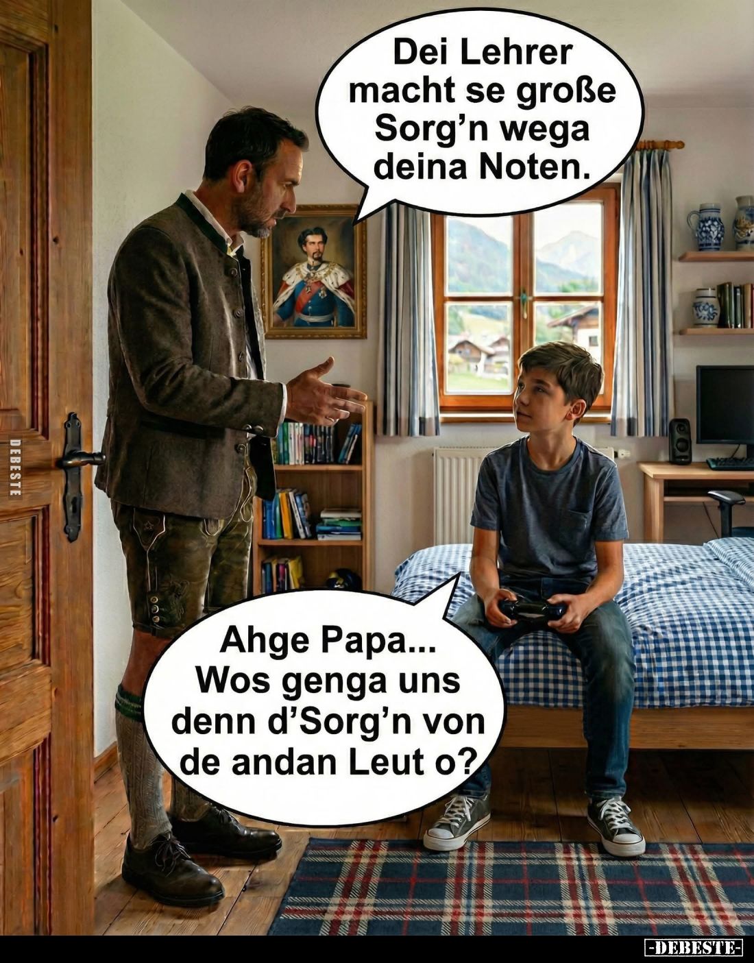 Dei Lehrer macht se große Sorg'n wega deina Noten. -
Ahge Papa... Wos genga uns denn d'Sorg'n von d'Sorg'n de andan Leut o?