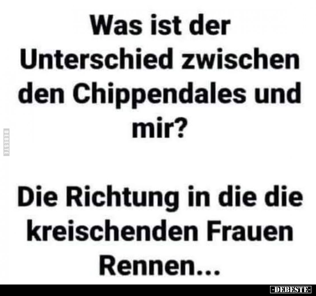 Was ist der Unterschied zwischen den Chippendales und mir?
Die Richtung in die die kreischenden Frauen Rennen...