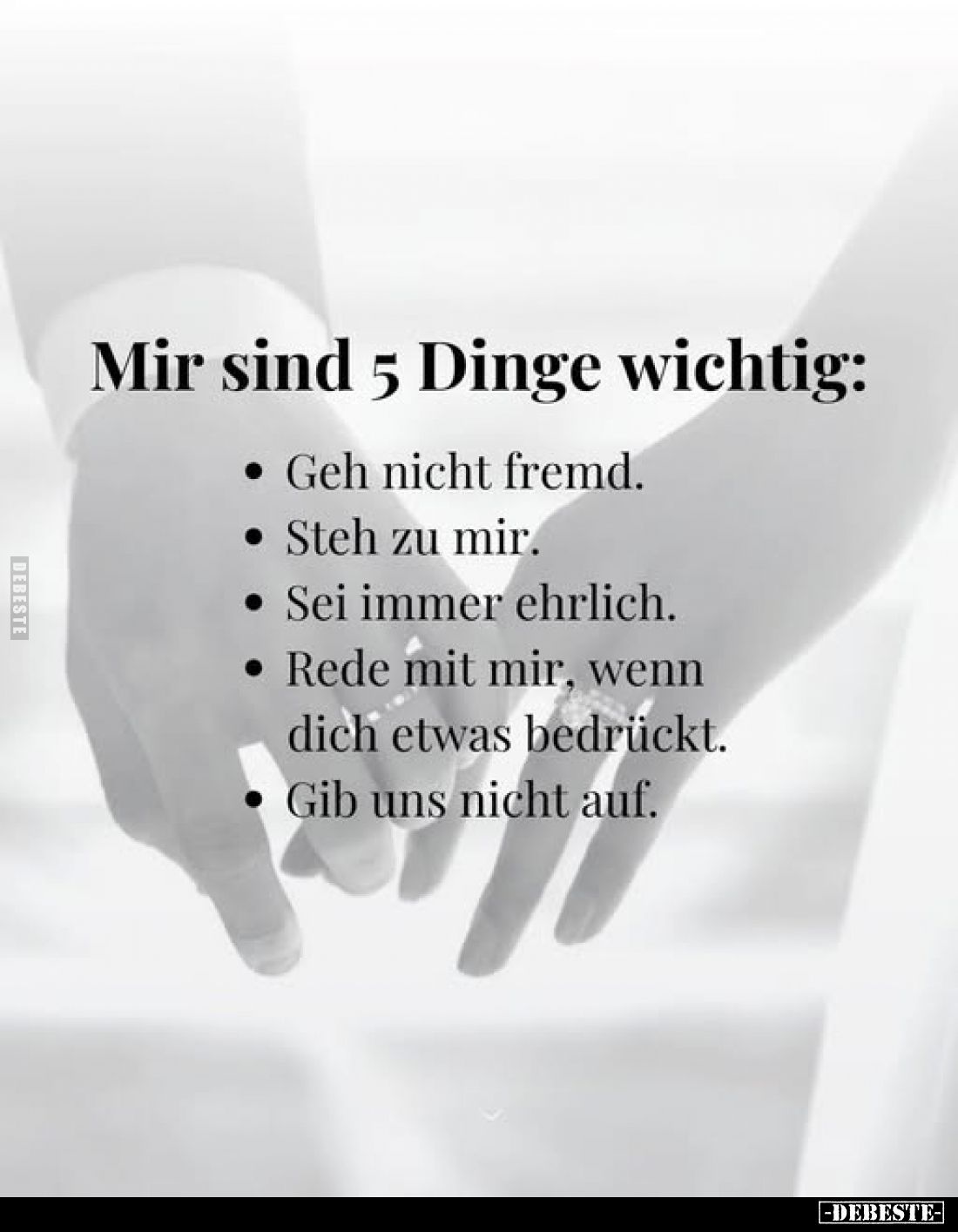 Mir sind 5 Dinge wichtig:
- Geh nicht fremd.
- Steh zu mir.
- Sei immer ehrlich.
- Rede mit mir, wenn dich etwas bedrückt...