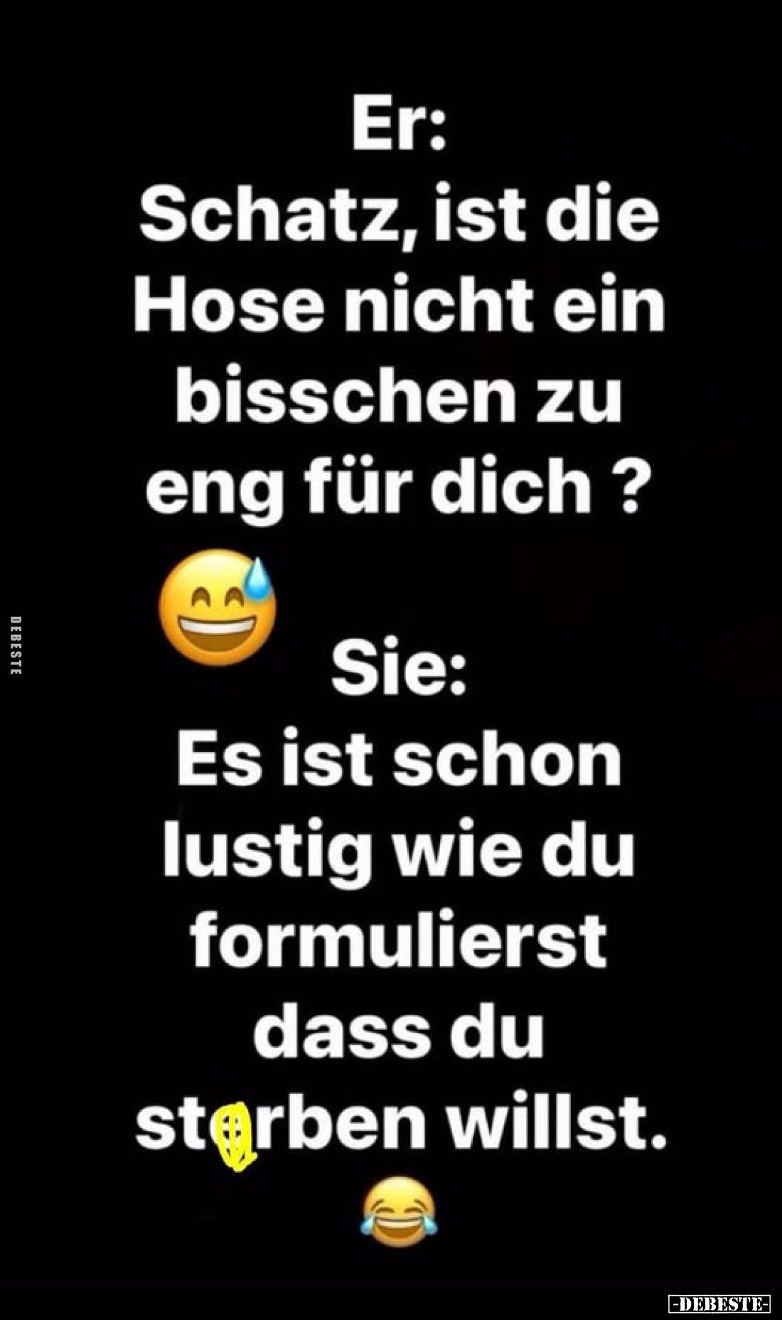 Er: Schatz, ist die Hose nicht ein bisschen zu eng für dich?
Sie: Es ist schon lustig wie du formulierst dass du sterben wil...