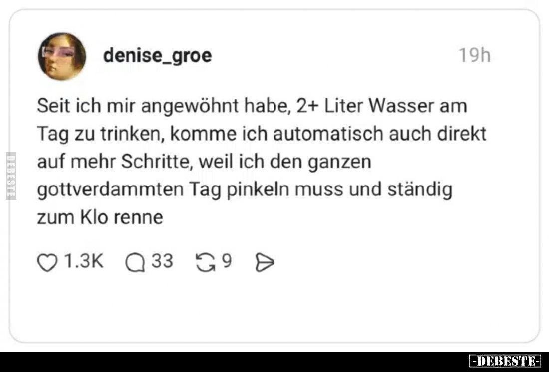 Seit ich mir angewöhnt habe, 2+ Liter Wasser am Tag zu trinken, komme ich automatisch auch direkt auf mehr Schritte, weil ich...
