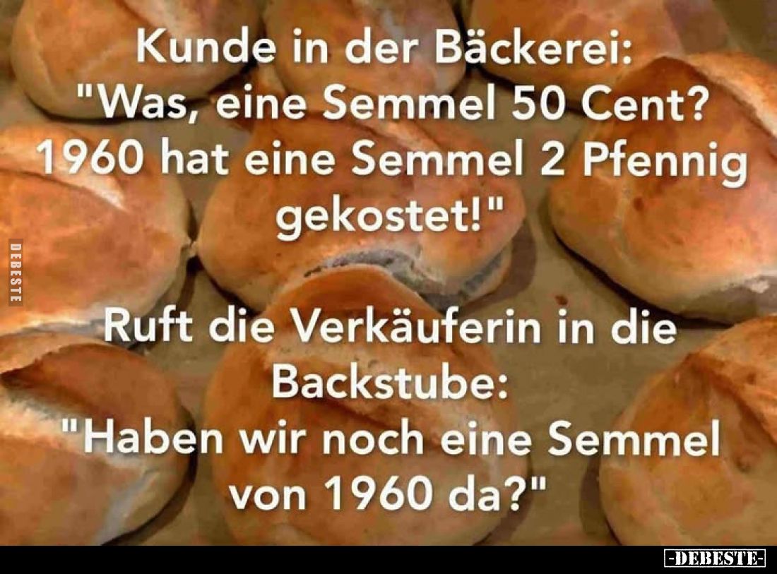 Kunde in der Bäckerei:
"Was, eine Semmel 50 Cent?
1960 hat eine Semmel 2 Pfennig gekostet!" -
Ruft die Verkäufer...