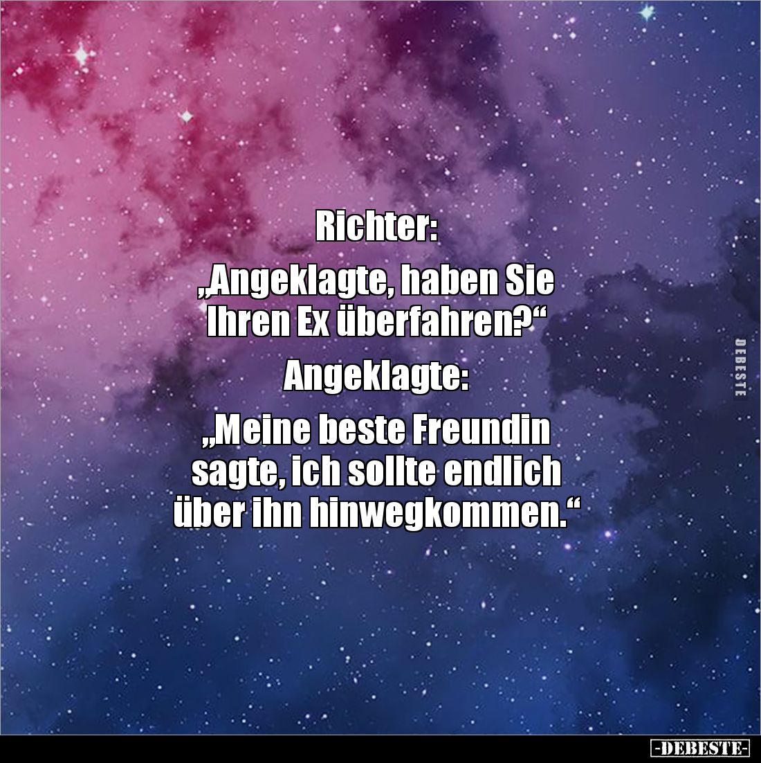 Richter: 

„Angeklagte, haben Sie 
Ihren Ex überfahren?“

Angeklagte: 

„Meine beste Freundin 
sagte, ich sollte endl...