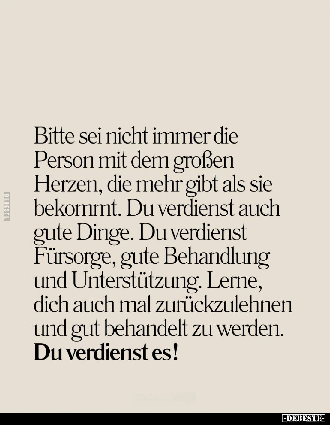 Bitte sei nicht immer die Person mit dem großen Herzen, die mehr gibt als sie bekommt. Du verdienst auch gute Dinge. Du verdi...