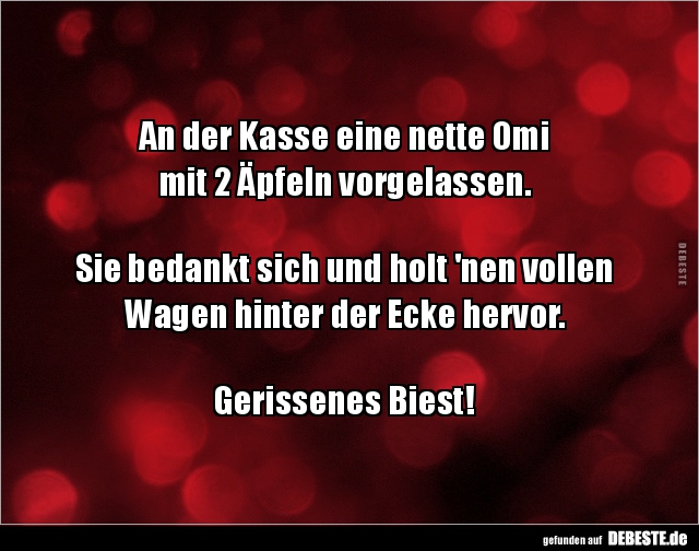 An der Kasse eine nette Omi 
mit 2 ÄpfeIn vorgelassen.



Sie bedankt sich und holt 'nen vollen Wagen hinter der Ecke he...