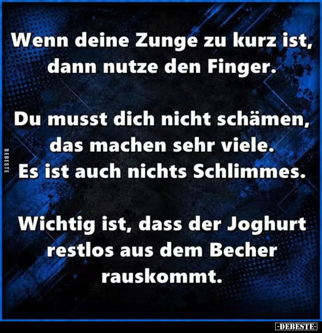 Wenn deine Zunge zu kurz ist, dann nutze den Finger.
Du musst dich nicht schämen, das machen sehr viele. Es ist auch nichts ...