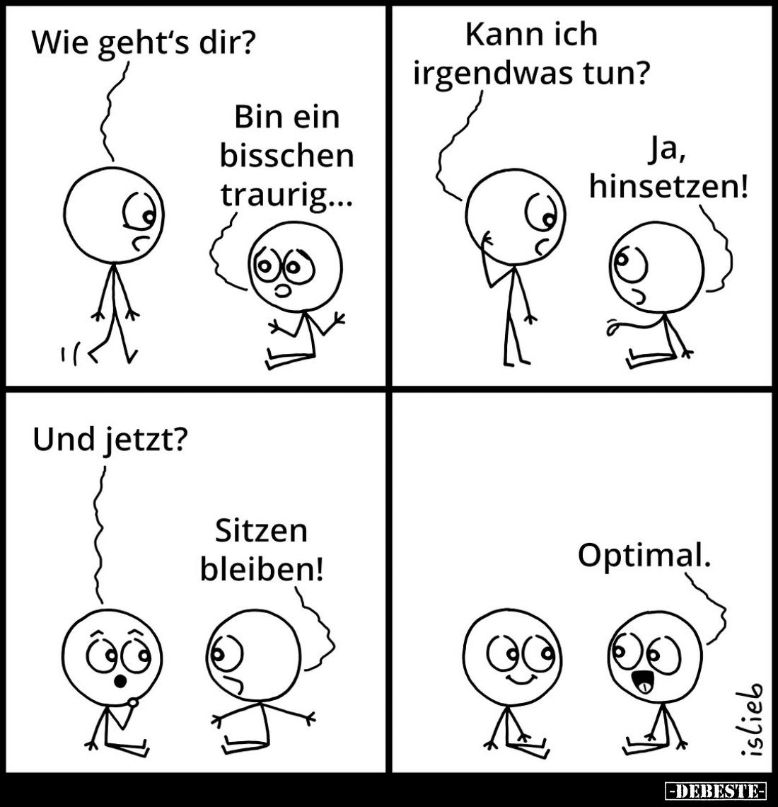 Wie geht's dir? -
Bin ein bisschen traurig... -
Kann ich irgendwas tun? -
Ja, hinsetzen!
-
Und jetzt? -
Sitzen bleiben!...