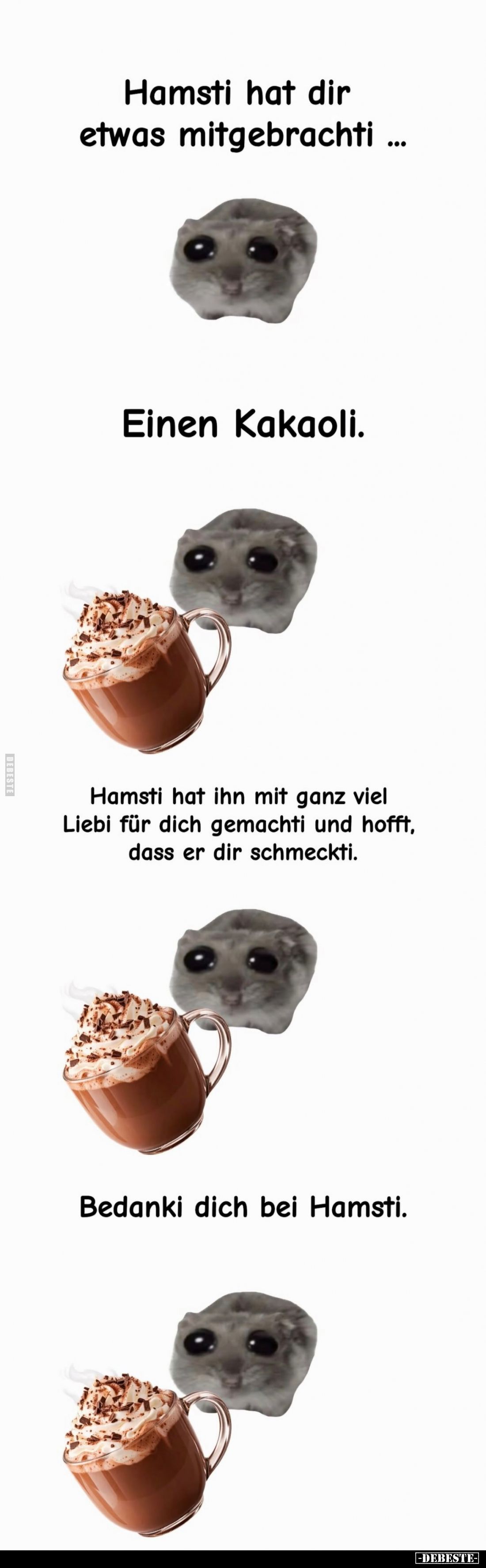 Hamsti hat dir etwas mitgebracht ...



Einen Kakaoli.



Hamsti hat ihn mit ganz viel Liebi für dich gemachti und ho...