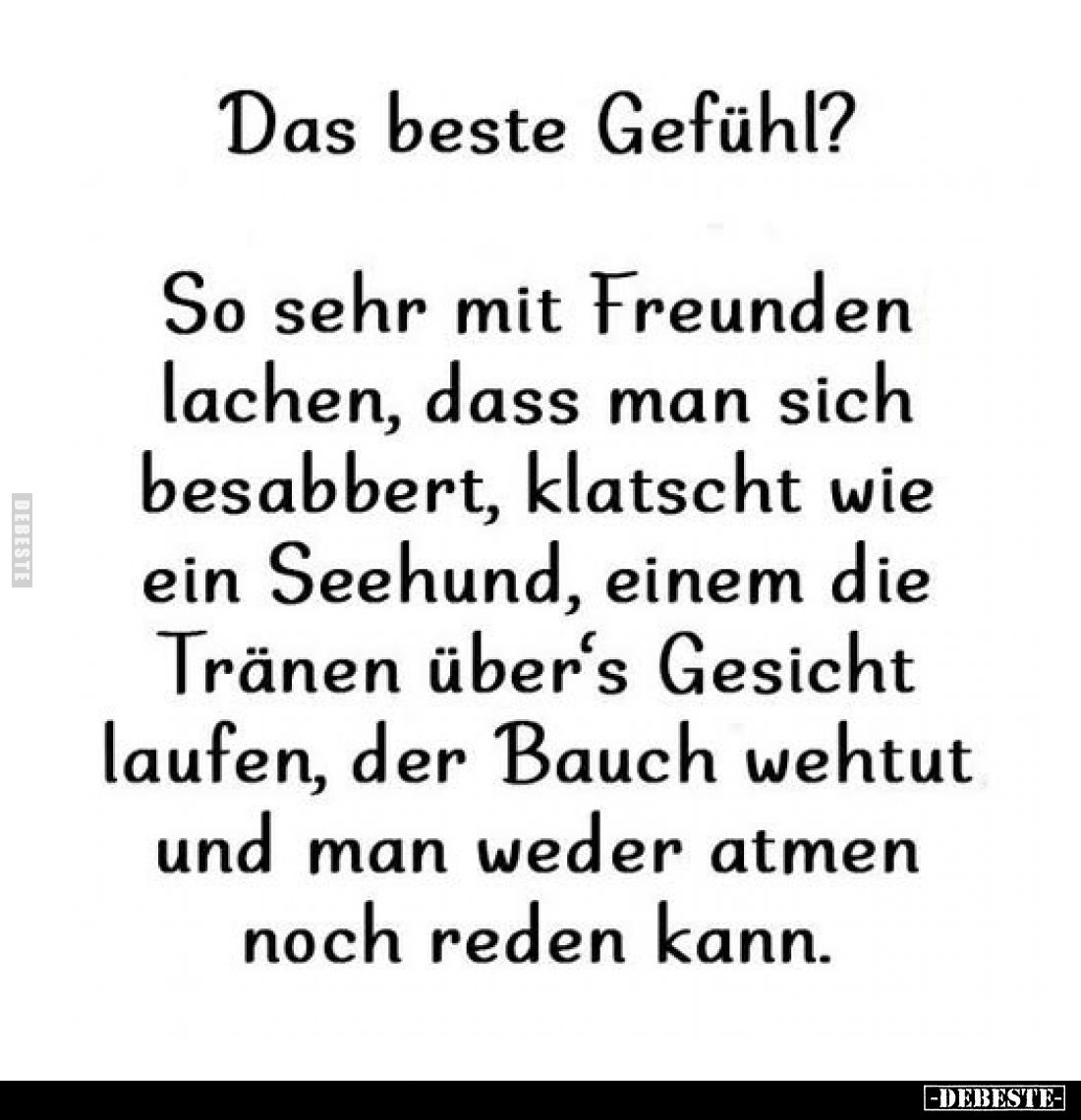 Das beste Gefühl?
So sehr mit Freunden lachen, dass man sich besabbert, klatscht wie ein Seehund, einem die Tränen über's Ge...